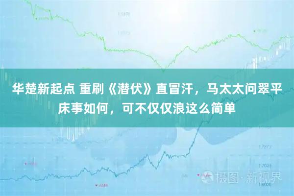 华楚新起点 重刷《潜伏》直冒汗，马太太问翠平床事如何，可不仅仅浪这么简单
