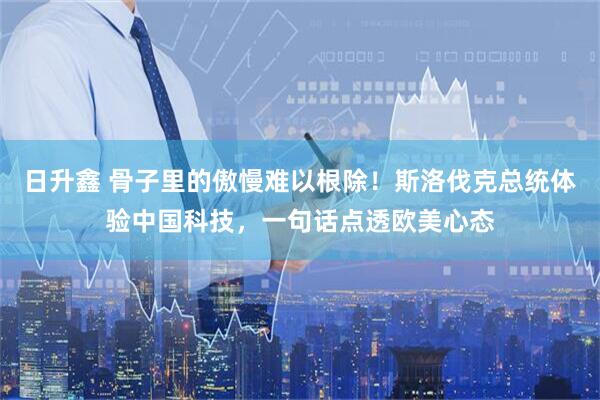 日升鑫 骨子里的傲慢难以根除！斯洛伐克总统体验中国科技，一句话点透欧美心态
