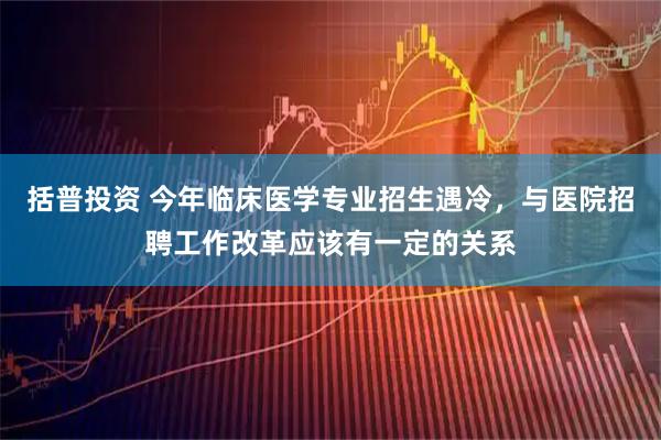 括普投资 今年临床医学专业招生遇冷，与医院招聘工作改革应该有一定的关系