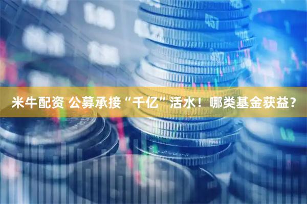 米牛配资 公募承接“千亿”活水！哪类基金获益？