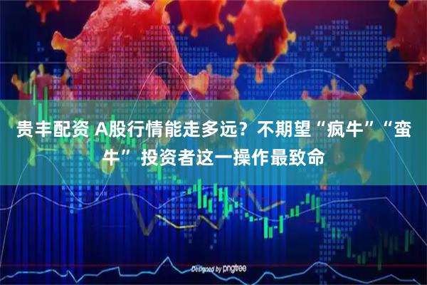贵丰配资 A股行情能走多远？不期望“疯牛”“蛮牛” 投资者这一操作最致命
