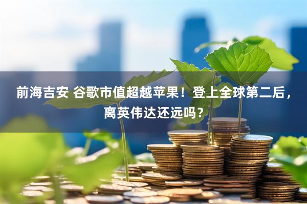前海吉安 谷歌市值超越苹果！登上全球第二后，离英伟达还远吗？