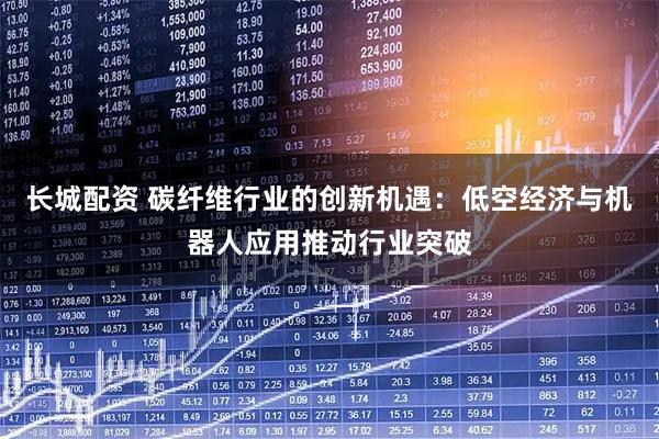长城配资 碳纤维行业的创新机遇：低空经济与机器人应用推动行业突破