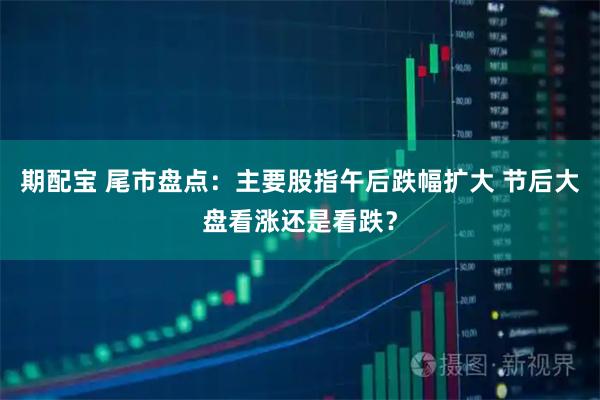 期配宝 尾市盘点：主要股指午后跌幅扩大 节后大盘看涨还是看跌？