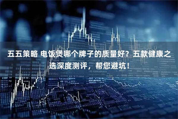 五五策略 电饭煲哪个牌子的质量好？五款健康之选深度测评，帮您避坑！