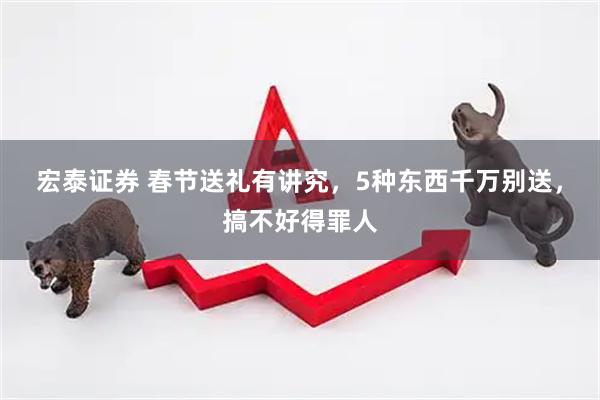宏泰证券 春节送礼有讲究，5种东西千万别送，搞不好得罪人