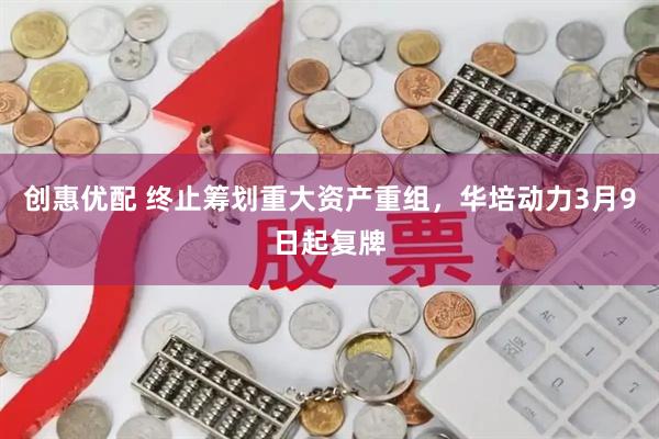 创惠优配 终止筹划重大资产重组，华培动力3月9日起复牌