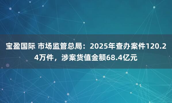 宝盈国际 市场监管总局：2025年查办案件120.24万件，涉案货值金额68.4亿元