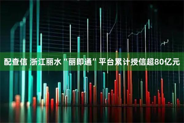 配查信 浙江丽水“丽即通”平台累计授信超80亿元