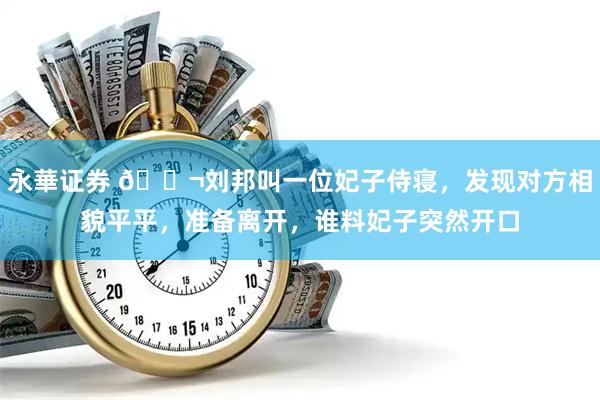 永華证券 🌬刘邦叫一位妃子侍寝，发现对方相貌平平，准备离开，谁料妃子突然开口