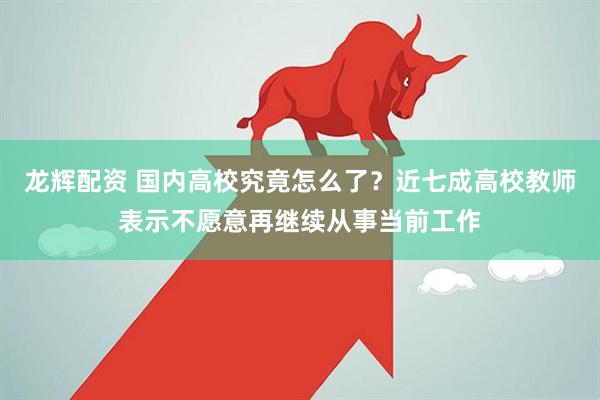 龙辉配资 国内高校究竟怎么了？近七成高校教师表示不愿意再继续从事当前工作