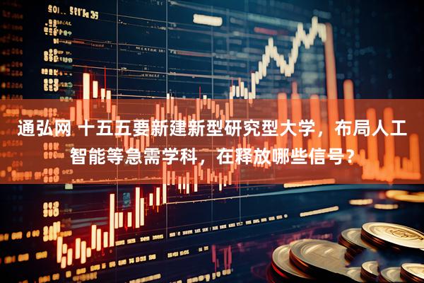 通弘网 十五五要新建新型研究型大学，布局人工智能等急需学科，在释放哪些信号？