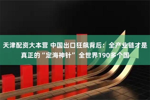 天津配资大本营 中国出口狂飙背后:全产业链才是真正的“定海神针” 全世界190多个国