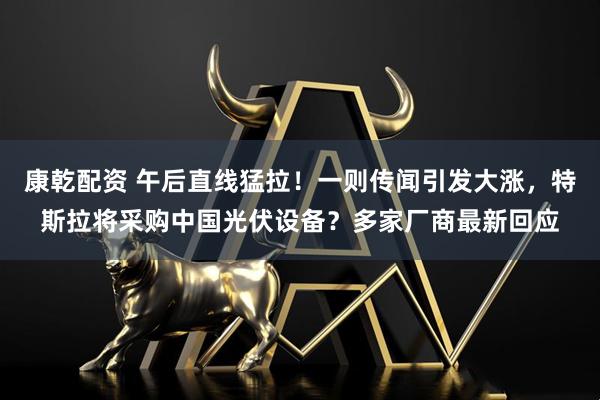 康乾配资 午后直线猛拉!一则传闻引发大涨,特斯拉将采购中国光伏设备?多家厂商最新回应