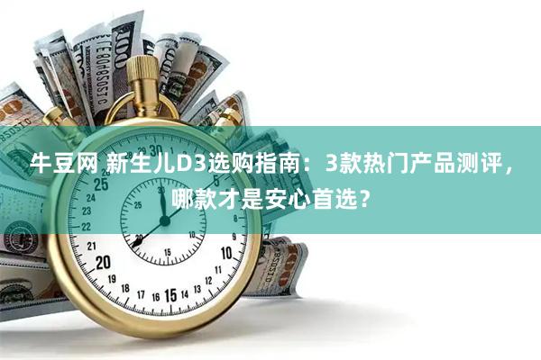 牛豆网 新生儿D3选购指南：3款热门产品测评，哪款才是安心首选？