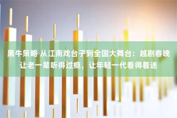黑牛策略 从江南戏台子到全国大舞台：越剧春晚让老一辈听得过瘾，让年轻一代看得着迷