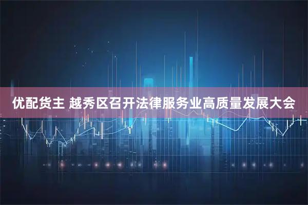 优配货主 越秀区召开法律服务业高质量发展大会