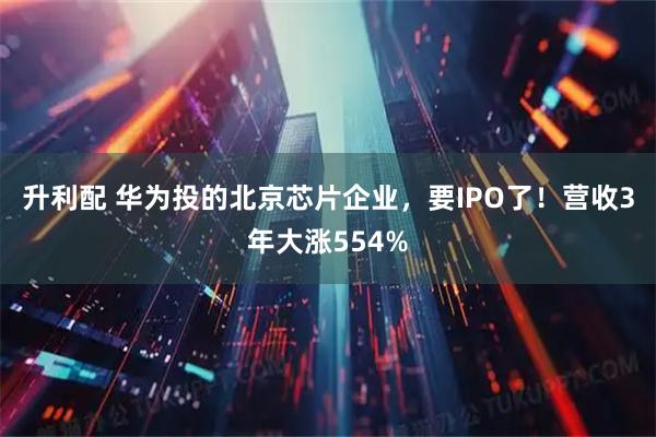 升利配 华为投的北京芯片企业，要IPO了！营收3年大涨554%