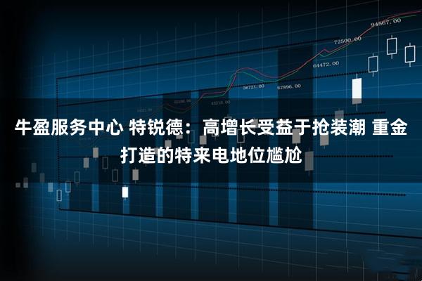 牛盈服务中心 特锐德：高增长受益于抢装潮 重金打造的特来电地位尴尬