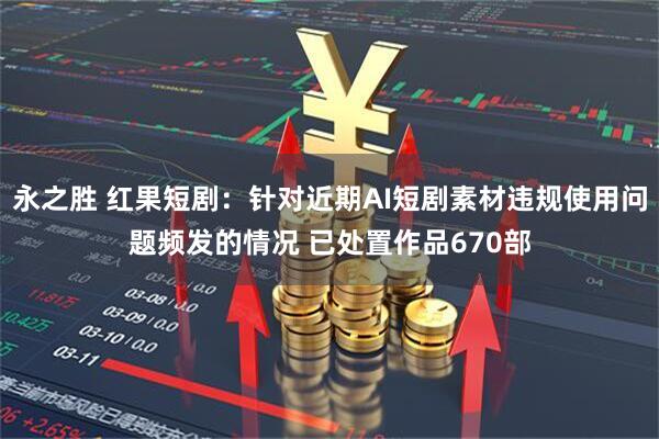 永之胜 红果短剧：针对近期AI短剧素材违规使用问题频发的情况 已处置作品670部