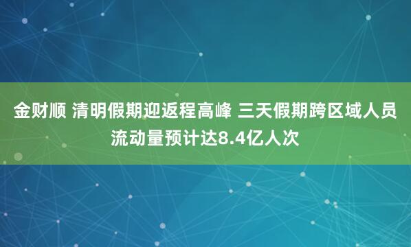 金财顺 清明假期迎返程高峰 三天假期跨区域人员流动量预计达8.4亿人次