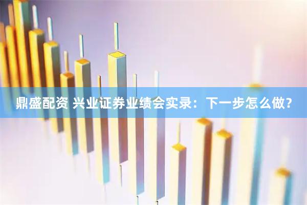 鼎盛配资 兴业证券业绩会实录：下一步怎么做？