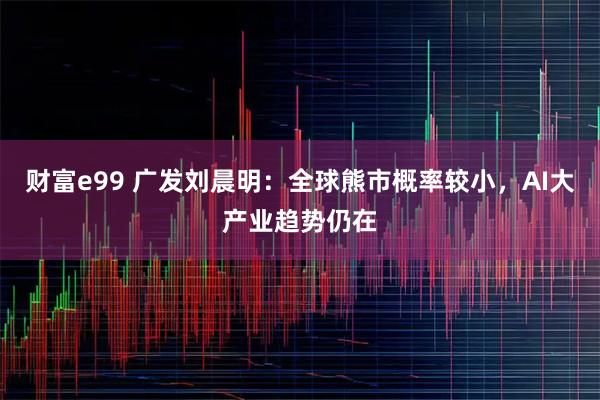 财富e99 广发刘晨明：全球熊市概率较小，AI大产业趋势仍在