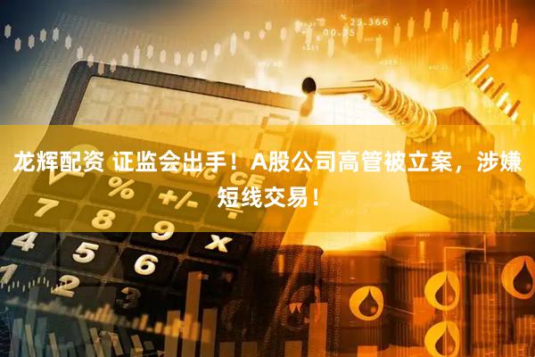龙辉配资 证监会出手！A股公司高管被立案，涉嫌短线交易！