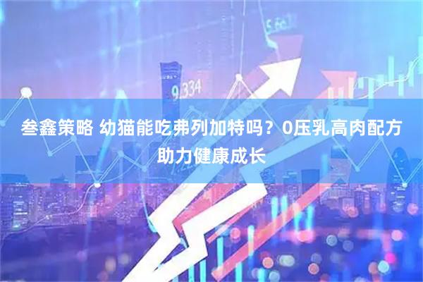 叁鑫策略 幼猫能吃弗列加特吗？0压乳高肉配方助力健康成长