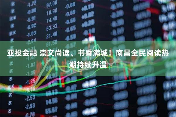 亚投金融 崇文尚读、书香满城!南昌全民阅读热潮持续升温