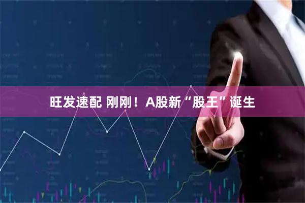 旺发速配 刚刚！A股新“股王”诞生