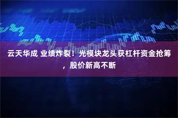 云天华成 业绩炸裂！光模块龙头获杠杆资金抢筹，股价新高不断