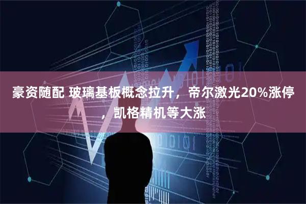 豪资随配 玻璃基板概念拉升，帝尔激光20%涨停，凯格精机等大涨