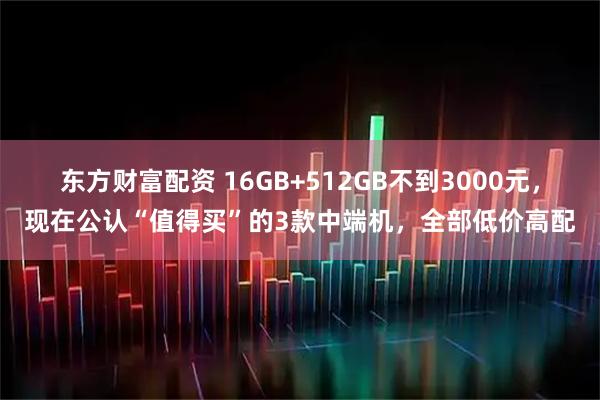 东方财富配资 16GB+512GB不到3000元，现在公认“值得买”的3款中端机，全部低价高配