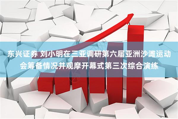 东兴证券 刘小明在三亚调研第六届亚洲沙滩运动会筹备情况并观摩开幕式第三次综合演练