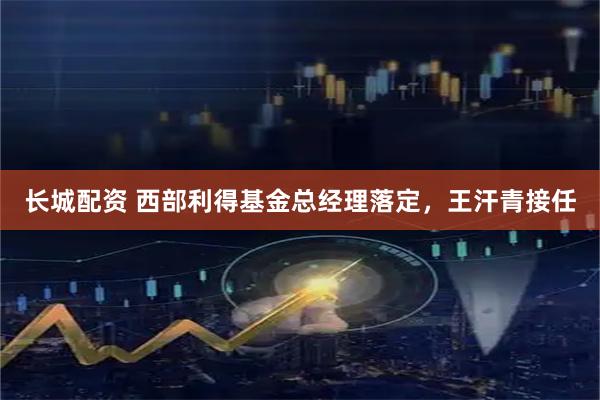 长城配资 西部利得基金总经理落定，王汗青接任