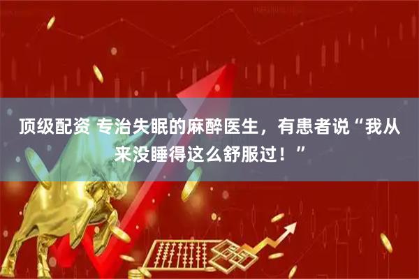 顶级配资 专治失眠的麻醉医生，有患者说“我从来没睡得这么舒服过！”