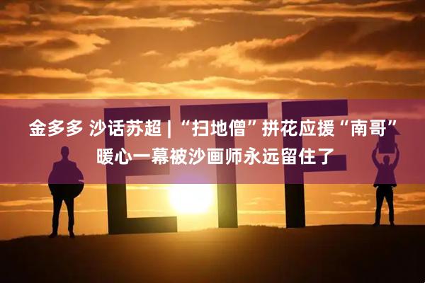 金多多 沙话苏超 | “扫地僧”拼花应援“南哥” 暖心一幕被沙画师永远留住了