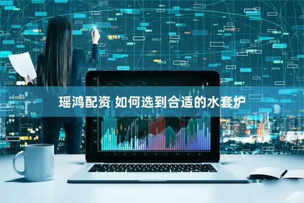 瑶鸿配资 如何选到合适的水套炉