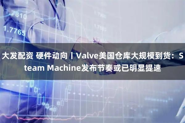 大发配资 硬件动向丨Valve美国仓库大规模到货:Steam Machine发布节奏或已明显提速