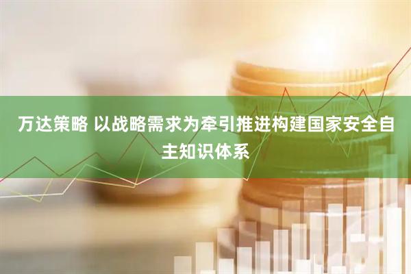 万达策略 以战略需求为牵引推进构建国家安全自主知识体系