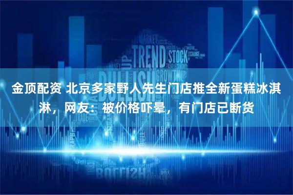 金顶配资 北京多家野人先生门店推全新蛋糕冰淇淋，网友：被价格吓晕，有门店已断货