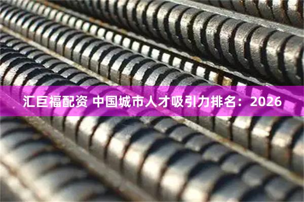 汇巨福配资 中国城市人才吸引力排名：2026