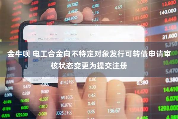 金牛呗 电工合金向不特定对象发行可转债申请审核状态变更为提交注册