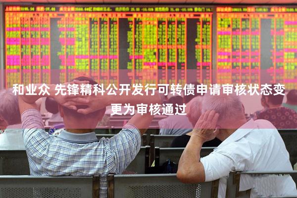 和业众 先锋精科公开发行可转债申请审核状态变更为审核通过