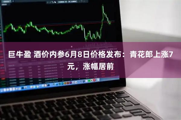 巨牛盈 酒价内参6月8日价格发布：青花郎上涨7元，涨幅居前