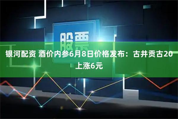银河配资 酒价内参6月8日价格发布：古井贡古20上涨6元