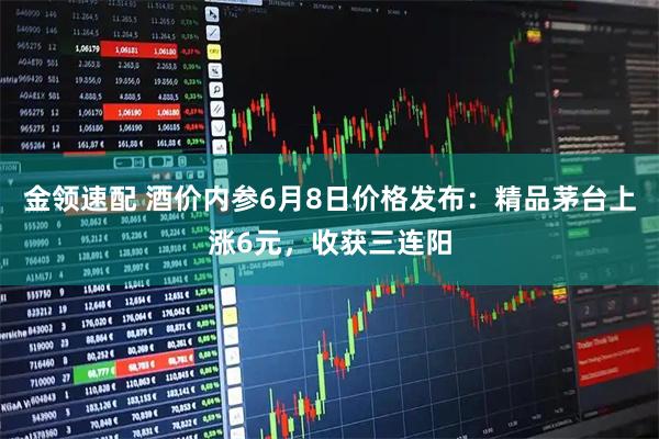 金领速配 酒价内参6月8日价格发布：精品茅台上涨6元，收获三连阳