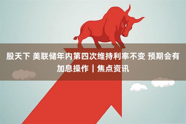 股天下 美联储年内第四次维持利率不变 预期会有加息操作｜焦点资讯