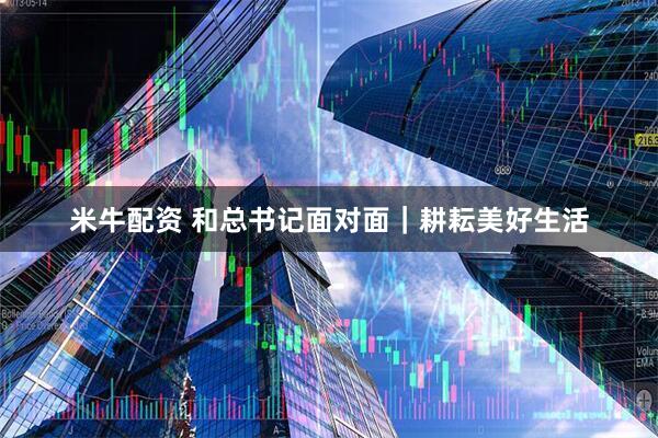 米牛配资 和总书记面对面｜耕耘美好生活